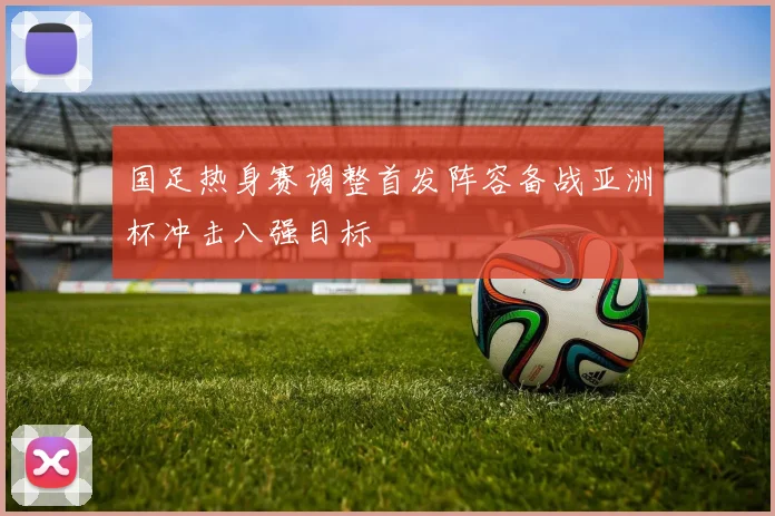 国足热身赛调整首发阵容备战亚洲杯冲击八强目标