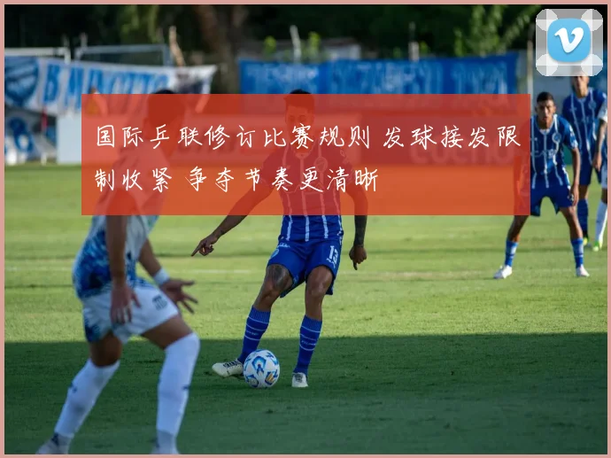 国际乒联修订比赛规则 发球接发限制收紧 争夺节奏更清晰