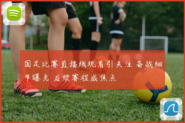 国足比赛直播线观看引关注 备战细节曝光 后续赛程成焦点